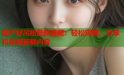 国产好吊妞最新视频：轻松观看、分享和发现新鲜内容