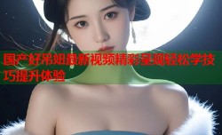 国产好吊妞最新视频精彩呈现轻松学技巧提升体验