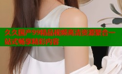 久久国产99精品视频高清资源聚合一站式畅享精彩内容