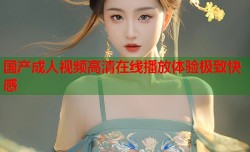 国产成人视频高清在线播放体验极致快感