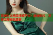 亚洲久久精品视频平台：精选影片，尽享无限视觉盛宴