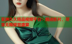 亚洲久久精品视频平台：精选影片，尽享无限视觉盛宴
