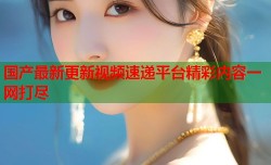 国产最新更新视频速递平台精彩内容一网打尽