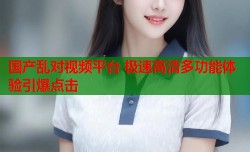 国产乱对视频平台 极速高清多功能体验引爆点击