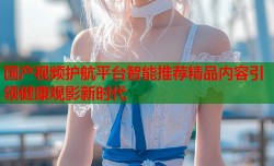 国产视频护航平台智能推荐精品内容引领健康观影新时代