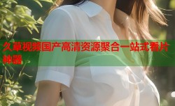 久草视频国产高清资源聚合一站式看片神器