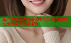 国产视频亚洲精品视频平台 高清流畅在线观看多功能体验