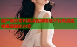 国产熟女老妇高清视频精选平台高清流畅畅享精彩内容