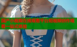 国产小视频在线观看平台短视频创作观看一站式体验