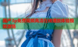 国产3p免费视频高清在线播放体验极致激情