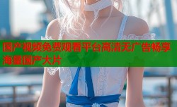 国产视频免费观看平台高清无广告畅享海量国产大片