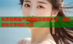 免费观看国产亚洲精品视频大全，随时随地尽享精彩内容