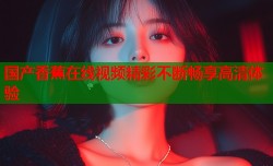 国产香蕉在线视频精彩不断畅享高清体验