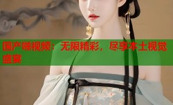 国产啪视频：无限精彩，尽享本土视觉盛宴