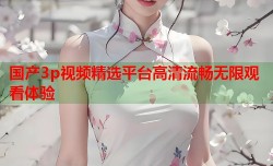国产3p视频精选平台高清流畅无限观看体验