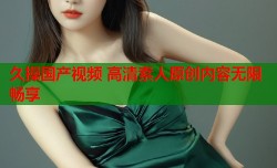 久操国产视频 高清素人原创内容无限畅享
