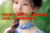 亚洲v国产v视频平台：海量精选视频任你看，尽享极致视觉体验