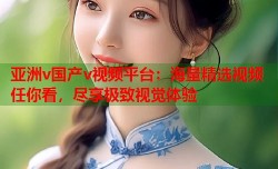 亚洲v国产v视频平台：海量精选视频任你看，尽享极致视觉体验