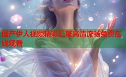 国产伊人视频精彩汇聚高清流畅免费在线观看