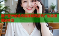 国产亚洲偷偷高清视频高清无广告极速播放体验