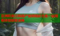 亚洲欧美日韩国产视频精彩合集一站观看体验极致流畅