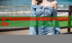 国产精品视频超级碰海量高清内容极速体验