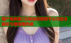 国产视频第5页精选短视频平台功能全解析引爆观看热潮