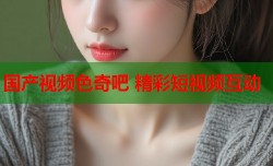 国产视频色奇吧 精彩短视频互动