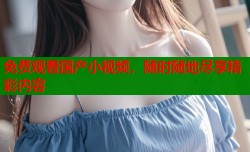 免费观看国产小视频，随时随地尽享精彩内容
