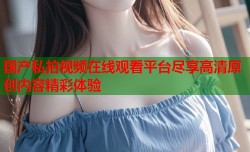 国产私拍视频在线观看平台尽享高清原创内容精彩体验