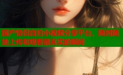 国产情侣自拍小视频分享平台，随时随地上传和观看最真实的瞬间