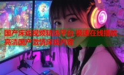 国产床戏视频精选平台 极速在线播放高清国产激情床戏内容
