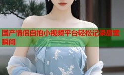 国产情侣自拍小视频平台轻松记录甜蜜瞬间