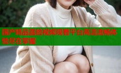 国产精品露脸视频观看平台高清流畅体验尽在掌握