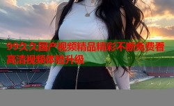 99久久国产视频精品精彩不断免费看高清视频体验升级