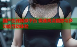 国产在线视频平台 极速高清播放与多功能互动体验