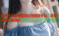 国产不卡高清视频在线播放平台，尽享流畅无限精彩