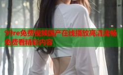 99re免费视频国产在线播放高清流畅免费看精彩内容