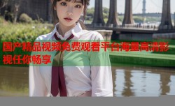 国产精品视频免费观看平台海量高清影视任你畅享