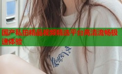 国产私拍精品视频精选平台高清流畅极速体验