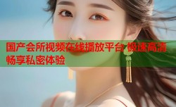 国产会所视频在线播放平台 极速高清畅享私密体验