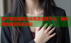 国产野战视频在线高清观看平台，随时随地畅享精彩战役