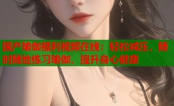 国产瑜伽福利视频在线：轻松减压，随时随地练习瑜伽，提升身心健康