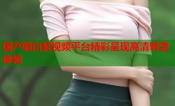 国产喷白浆视频平台精彩呈现高清刺激体验