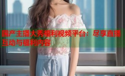 国产主播大秀福利视频平台：尽享直播互动与福利内容