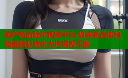 国产极品喷水视频平台 极速高清体验海量精彩喷水大片诱惑不断