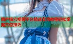 国产操穴视频平台精选实用教程轻松掌握穴位技巧
