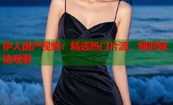 伊人国产视频：精选热门片源，随时随地观看