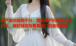 国产偷怕视频平台：隐私保护的视频分享社区，随时随地观看最热门的偷怕视频