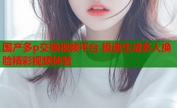 国产多p交换视频平台 极速生成多人换脸精彩视频体验